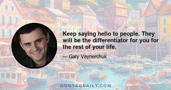 Keep saying hello to people. They will be the differentiator for you for the rest of your life.