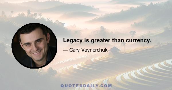 Legacy is greater than currency.