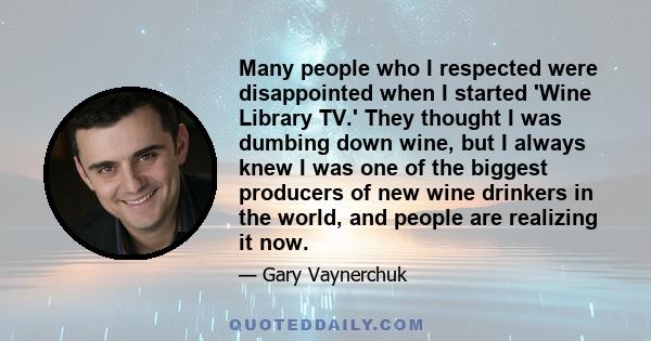 Many people who I respected were disappointed when I started 'Wine Library TV.' They thought I was dumbing down wine, but I always knew I was one of the biggest producers of new wine drinkers in the world, and people