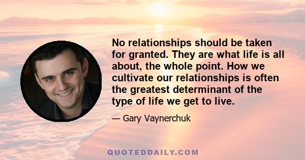 No relationships should be taken for granted. They are what life is all about, the whole point. How we cultivate our relationships is often the greatest determinant of the type of life we get to live.