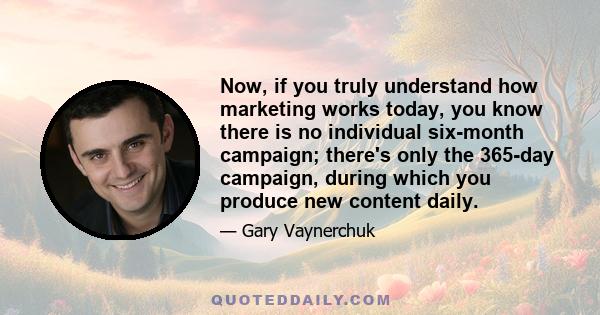 Now, if you truly understand how marketing works today, you know there is no individual six-month campaign; there's only the 365-day campaign, during which you produce new content daily.