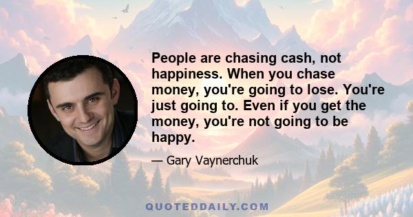 People are chasing cash, not happiness. When you chase money, you're going to lose. You're just going to. Even if you get the money, you're not going to be happy.