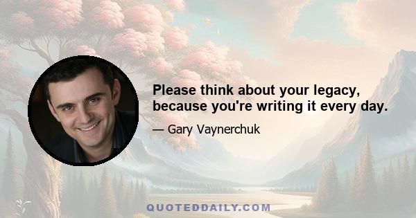 Please think about your legacy, because you're writing it every day.