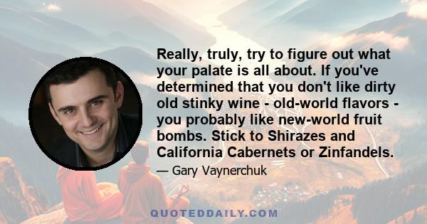 Really, truly, try to figure out what your palate is all about. If you've determined that you don't like dirty old stinky wine - old-world flavors - you probably like new-world fruit bombs. Stick to Shirazes and