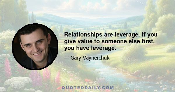 Relationships are leverage. If you give value to someone else first, you have leverage.