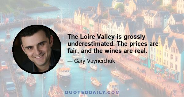 The Loire Valley is grossly underestimated. The prices are fair, and the wines are real.