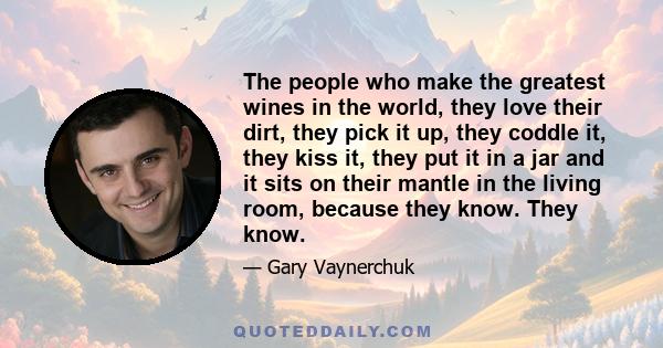 The people who make the greatest wines in the world, they love their dirt, they pick it up, they coddle it, they kiss it, they put it in a jar and it sits on their mantle in the living room, because they know. They know.