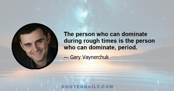 The person who can dominate during rough times is the person who can dominate, period.