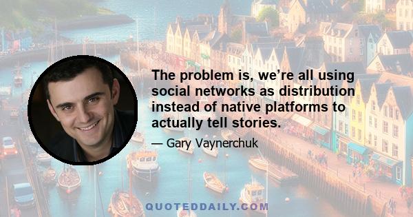 The problem is, we’re all using social networks as distribution instead of native platforms to actually tell stories.