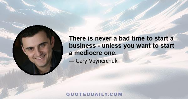 There is never a bad time to start a business - unless you want to start a mediocre one.