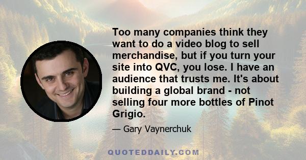 Too many companies think they want to do a video blog to sell merchandise, but if you turn your site into QVC, you lose. I have an audience that trusts me. It's about building a global brand - not selling four more