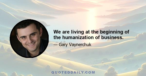 We are living at the beginning of the humanization of business.