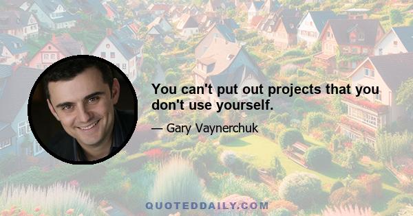 You can't put out projects that you don't use yourself.