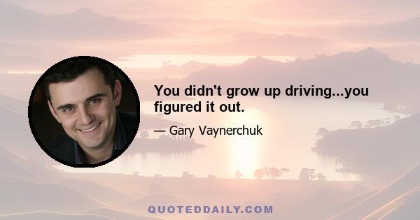 You didn't grow up driving...you figured it out.