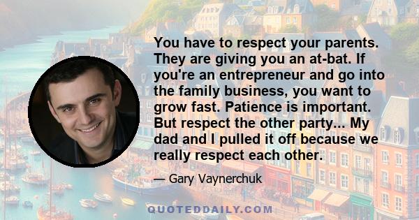 You have to respect your parents. They are giving you an at-bat. If you're an entrepreneur and go into the family business, you want to grow fast. Patience is important. But respect the other party... My dad and I