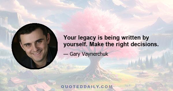 Your legacy is being written by yourself. Make the right decisions.