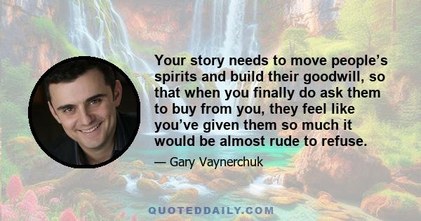 Your story needs to move people’s spirits and build their goodwill, so that when you finally do ask them to buy from you, they feel like you’ve given them so much it would be almost rude to refuse.