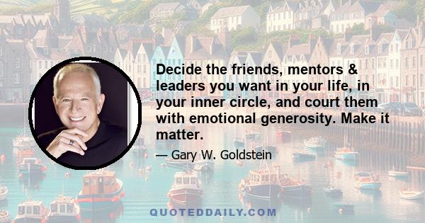 Decide the friends, mentors & leaders you want in your life, in your inner circle, and court them with emotional generosity. Make it matter.