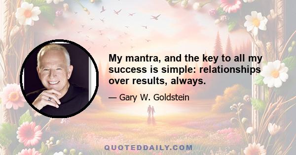 My mantra, and the key to all my success is simple: relationships over results, always.