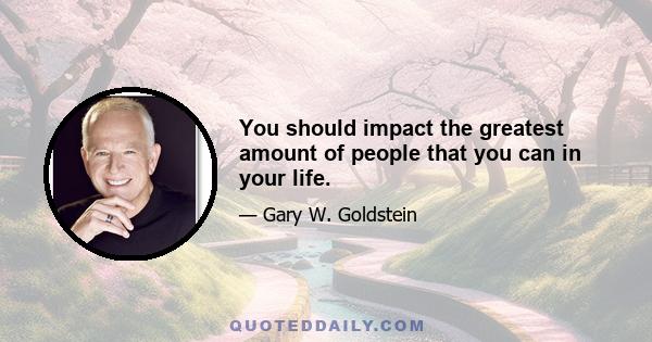 You should impact the greatest amount of people that you can in your life.