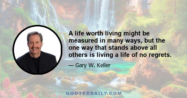 A life worth living might be measured in many ways, but the one way that stands above all others is living a life of no regrets.