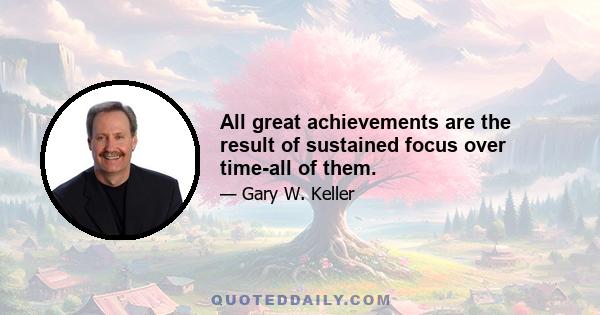 All great achievements are the result of sustained focus over time-all of them.