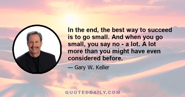 In the end, the best way to succeed is to go small. And when you go small, you say no - a lot. A lot more than you might have even considered before.