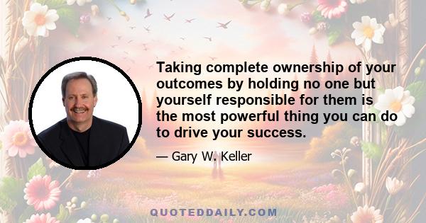 Taking complete ownership of your outcomes by holding no one but yourself responsible for them is the most powerful thing you can do to drive your success.