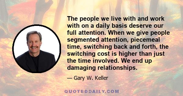 The people we live with and work with on a daily basis deserve our full attention. When we give people segmented attention, piecemeal time, switching back and forth, the switching cost is higher than just the time