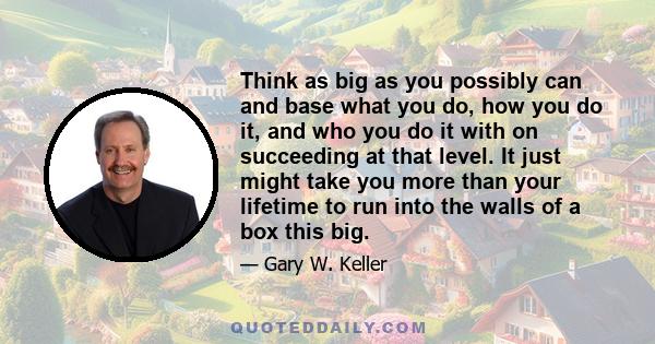 Think as big as you possibly can and base what you do, how you do it, and who you do it with on succeeding at that level. It just might take you more than your lifetime to run into the walls of a box this big.