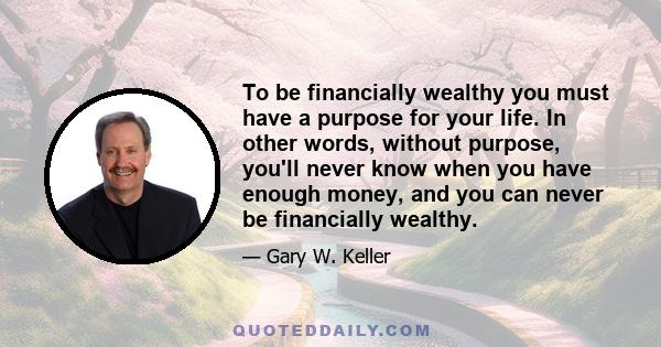 To be financially wealthy you must have a purpose for your life. In other words, without purpose, you'll never know when you have enough money, and you can never be financially wealthy.