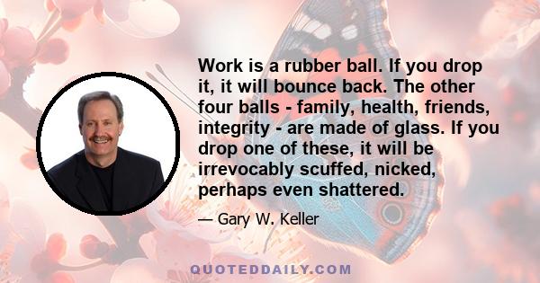 Work is a rubber ball. If you drop it, it will bounce back. The other four balls - family, health, friends, integrity - are made of glass. If you drop one of these, it will be irrevocably scuffed, nicked, perhaps even