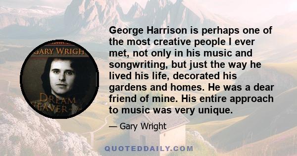 George Harrison is perhaps one of the most creative people I ever met, not only in his music and songwriting, but just the way he lived his life, decorated his gardens and homes. He was a dear friend of mine. His entire 