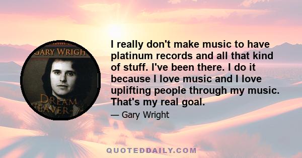 I really don't make music to have platinum records and all that kind of stuff. I've been there. I do it because I love music and I love uplifting people through my music. That's my real goal.