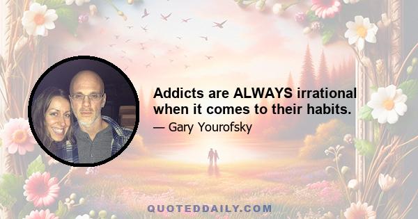 Addicts are ALWAYS irrational when it comes to their habits.