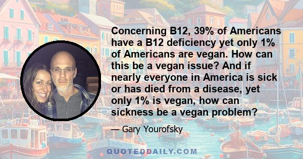 Concerning B12, 39% of Americans have a B12 deficiency yet only 1% of Americans are vegan. How can this be a vegan issue? And if nearly everyone in America is sick or has died from a disease, yet only 1% is vegan, how