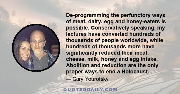 De-programming the perfunctory ways of meat, dairy, egg and honey-eaters is possible. Conservatively speaking, my lectures have converted hundreds of thousands of people worldwide, while hundreds of thousands more have