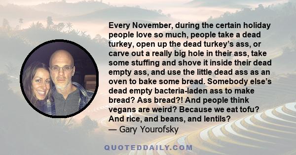 Every November, during the certain holiday people love so much, people take a dead turkey, open up the dead turkey’s ass, or carve out a really big hole in their ass, take some stuffing and shove it inside their dead