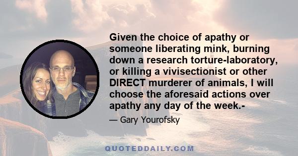 Given the choice of apathy or someone liberating mink, burning down a research torture-laboratory, or killing a vivisectionist or other DIRECT murderer of animals, I will choose the aforesaid actions over apathy any day 