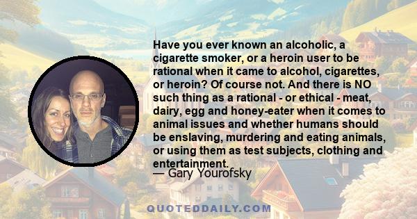 Have you ever known an alcoholic, a cigarette smoker, or a heroin user to be rational when it came to alcohol, cigarettes, or heroin? Of course not. And there is NO such thing as a rational - or ethical - meat, dairy,