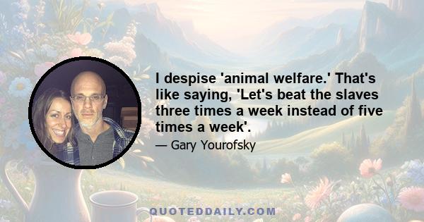 I despise 'animal welfare.' That's like saying, 'Let's beat the slaves three times a week instead of five times a week'.