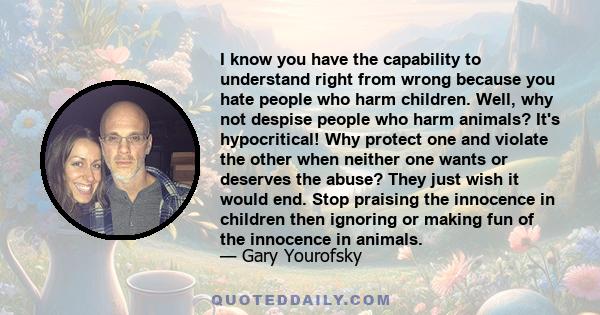 I know you have the capability to understand right from wrong because you hate people who harm children. Well, why not despise people who harm animals? It's hypocritical! Why protect one and violate the other when