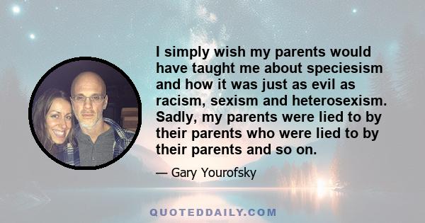 I simply wish my parents would have taught me about speciesism and how it was just as evil as racism, sexism and heterosexism. Sadly, my parents were lied to by their parents who were lied to by their parents and so on.