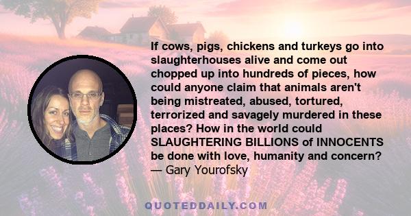 If cows, pigs, chickens and turkeys go into slaughterhouses alive and come out chopped up into hundreds of pieces, how could anyone claim that animals aren't being mistreated, abused, tortured, terrorized and savagely