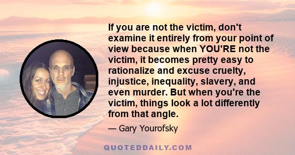 If you are not the victim, don't examine it entirely from your point of view because when YOU'RE not the victim, it becomes pretty easy to rationalize and excuse cruelty, injustice, inequality, slavery, and even murder. 