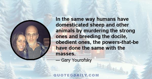 In the same way humans have domesticated sheep and other animals by murdering the strong ones and breeding the docile, obedient ones, the powers-that-be have done the same with the masses.