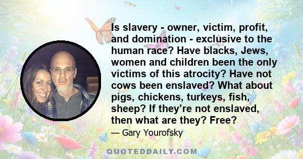 Is slavery - owner, victim, profit, and domination - exclusive to the human race? Have blacks, Jews, women and children been the only victims of this atrocity? Have not cows been enslaved? What about pigs, chickens,