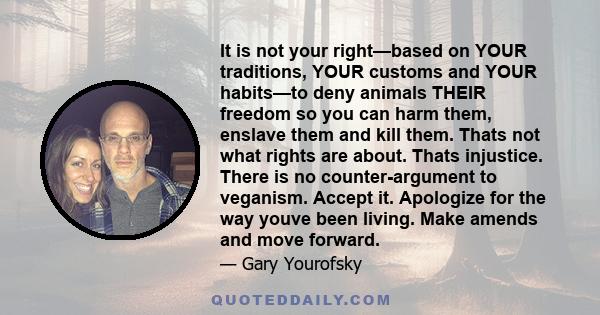 It is not your right—based on YOUR traditions, YOUR customs and YOUR habits—to deny animals THEIR freedom so you can harm them, enslave them and kill them. Thats not what rights are about. Thats injustice. There is no