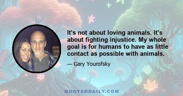 It's not about loving animals. It's about fighting injustice. My whole goal is for humans to have as little contact as possible with animals.