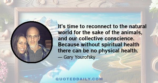 It's time to reconnect to the natural world for the sake of the animals, and our collective conscience. Because without spiritual health there can be no physical health.